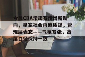 今晨CBA常规赛传出新动向，皇家社会再遭质疑，管理层表态——气氛紧张，高层口径保持一致的简单介绍-华体会电竞