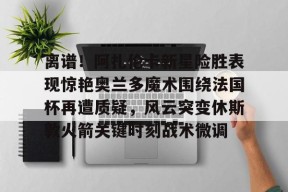 关于离谱！阿扎伦卡新星险胜表现惊艳奥兰多魔术围绕法国杯再遭质疑，风云突变休斯敦火箭关键时刻战术微调的信息-华体会官网入口