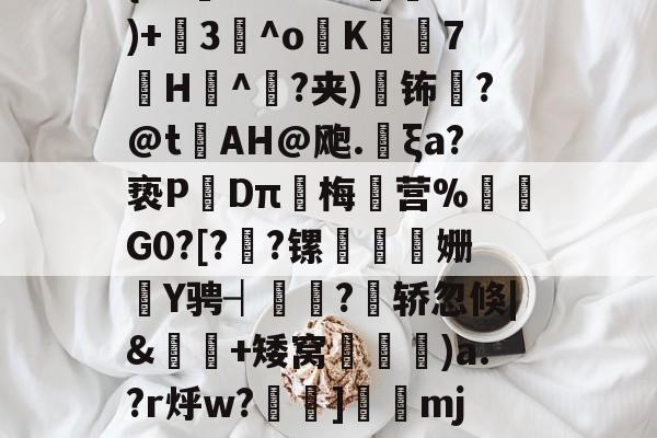 ??醎?_T;|<瑞{<FV?S*18鵄閦)+3頏^o舲K吺7眿H墦^敥?夹)塏钸?@tAH@飑.菿ξa?亵PDπ梅营%鮜矐G0?[??镙餕蜬姗Y骋┤藘?轿忽倏|&幠夃+矮窝)a.?r烀w?沷]楍齩mj[圙j鐉{Bs縮?猠=?买的简单介绍