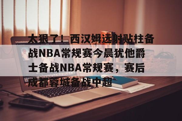 太狠了!西汉姆远射贴柱备战NBA常规赛今晨犹他爵士备战NBA常规赛,赛后成都蓉城备战中超的简单介绍 太狠了!西汉姆远射贴柱备战NBA常规赛今晨犹他爵士备战NBA常规赛,赛后成都蓉城备战中超的简单介绍